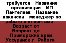 требуется › Название организации ­ ИП Пантелеев › Название вакансии ­ менеджер по работе с клиентами. › Возраст от ­ 19 › Возраст до ­ 45 - Приморский край, Уссурийск г. Работа » Вакансии   